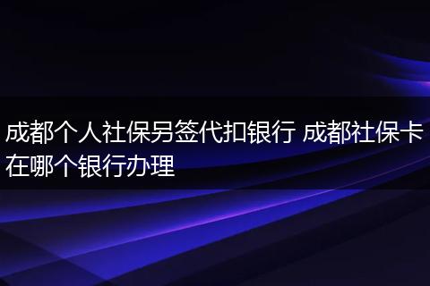 成都个人社保另签代扣银行 成都社保卡在哪个银行办理