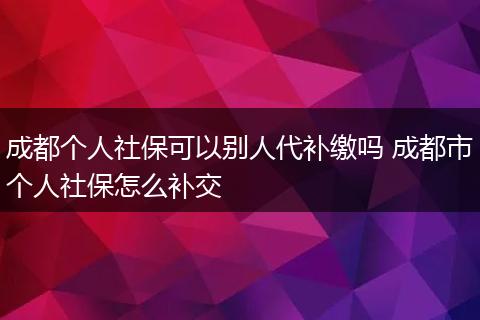 成都个人社保可以别人代补缴吗 成都市个人社保怎么补交