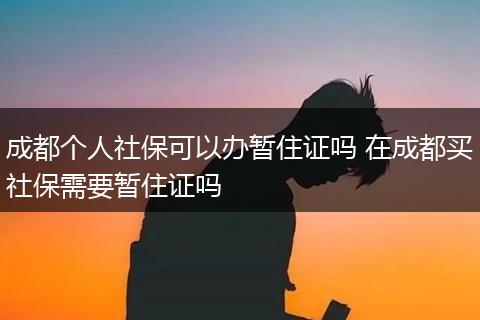成都个人社保可以办暂住证吗 在成都买社保需要暂住证吗