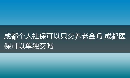 成都个人社保可以只交养老金吗 成都医保可以单独交吗