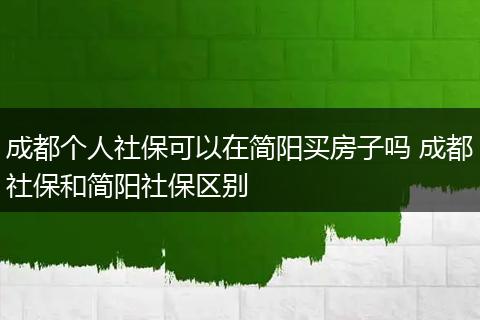 成都个人社保可以在简阳买房子吗 成都社保和简阳社保区别