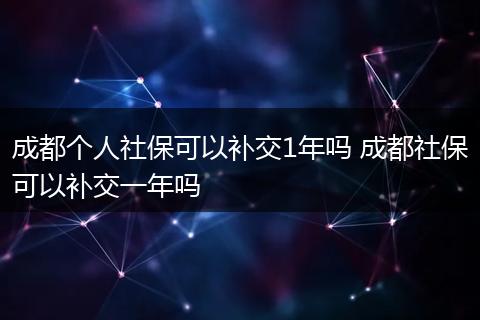 成都个人社保可以补交1年吗 成都社保可以补交一年吗