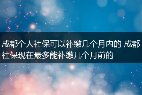 成都个人社保可以补缴几个月内的 成都社保现在最多能补缴几个月前的