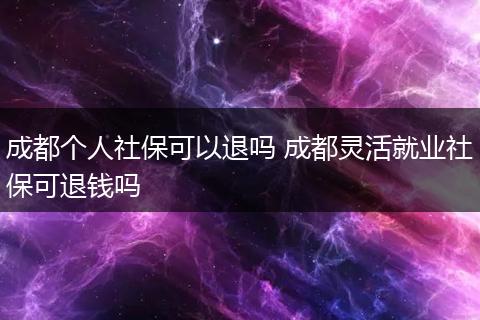 成都个人社保可以退吗 成都灵活就业社保可退钱吗