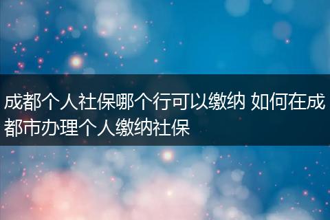 成都个人社保哪个行可以缴纳 如何在成都市办理个人缴纳社保