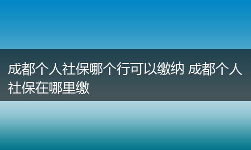 成都个人社保哪个行可以缴纳 成都个人社保在哪里缴