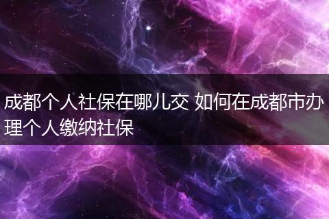 成都个人社保在哪儿交 如何在成都市办理个人缴纳社保
