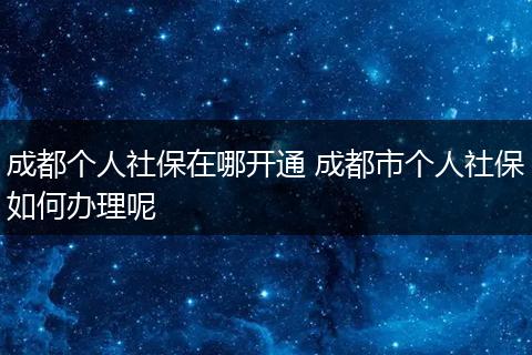 成都个人社保在哪开通 成都市个人社保如何办理呢