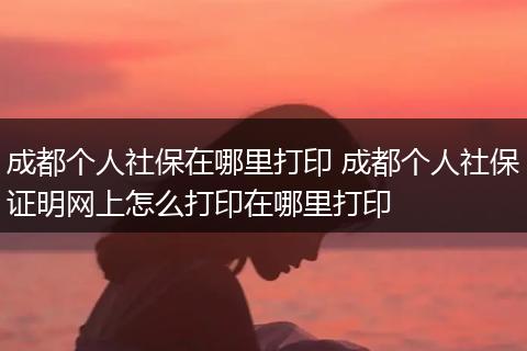 成都个人社保在哪里打印 成都个人社保证明网上怎么打印在哪里打印