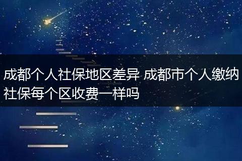 成都个人社保地区差异 成都市个人缴纳社保每个区收费一样吗