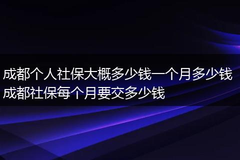 成都个人社保大概多少钱一个月多少钱 成都社保每个月要交多少钱
