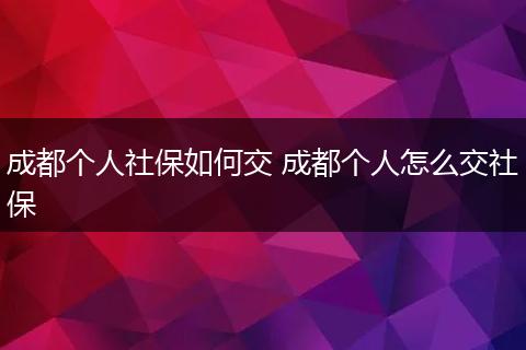 成都个人社保如何交 成都个人怎么交社保
