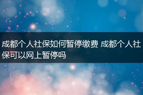 成都个人社保如何暂停缴费 成都个人社保可以网上暂停吗