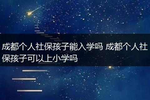 成都个人社保孩子能入学吗 成都个人社保孩子可以上小学吗