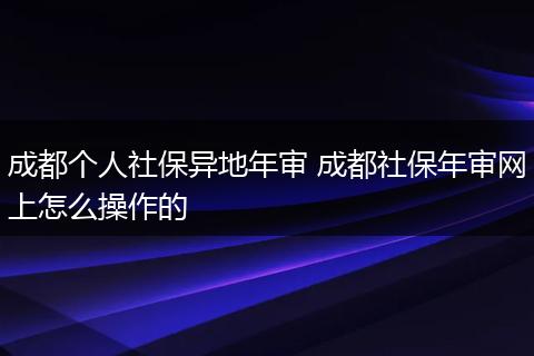 成都个人社保异地年审 成都社保年审网上怎么操作的