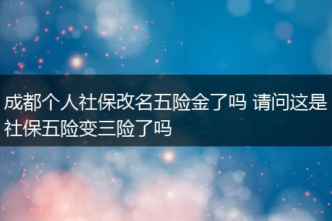 成都个人社保改名五险金了吗 请问这是社保五险变三险了吗