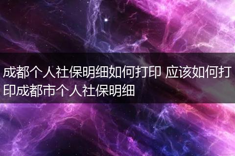 成都个人社保明细如何打印 应该如何打印成都市个人社保明细