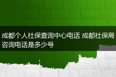 成都个人社保查询中心电话 成都社保局咨询电话是多少号