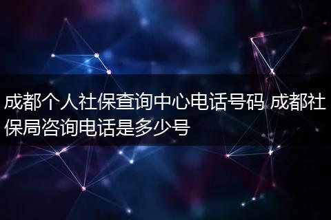 成都个人社保查询中心电话号码 成都社保局咨询电话是多少号