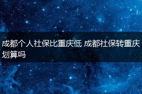 成都个人社保比重庆低 成都社保转重庆划算吗