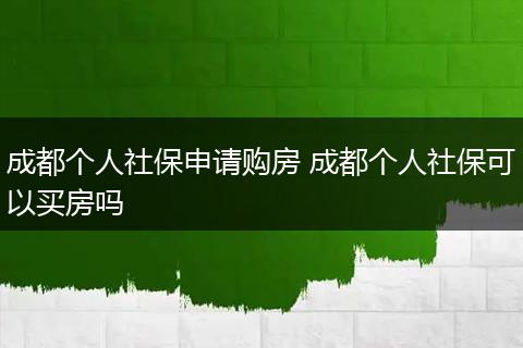 成都个人社保申请购房 成都个人社保可以买房吗