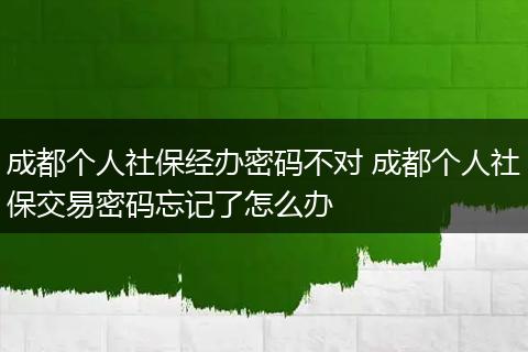 成都个人社保经办密码不对 成都个人社保交易密码忘记了怎么办