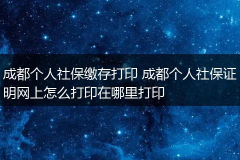 成都个人社保缴存打印 成都个人社保证明网上怎么打印在哪里打印