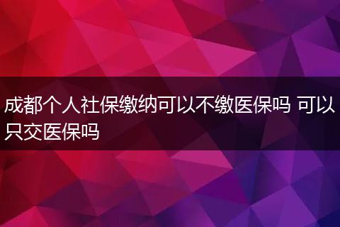 成都个人社保缴纳可以不缴医保吗 可以只交医保吗