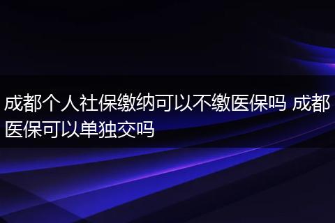 成都个人社保缴纳可以不缴医保吗 成都医保可以单独交吗