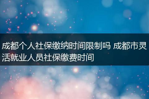 成都个人社保缴纳时间限制吗 成都市灵活就业人员社保缴费时间