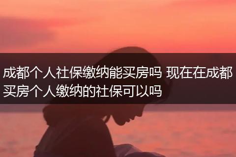 成都个人社保缴纳能买房吗 现在在成都买房个人缴纳的社保可以吗