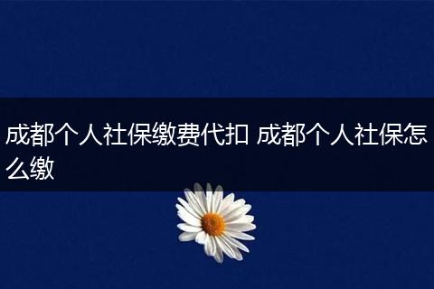 成都个人社保缴费代扣 成都个人社保怎么缴