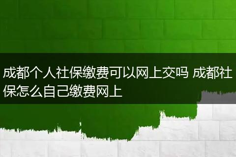 成都个人社保缴费可以网上交吗 成都社保怎么自己缴费网上