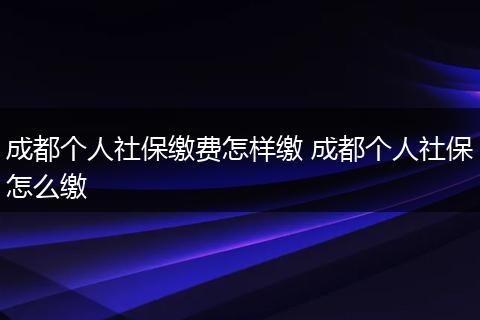 成都个人社保缴费怎样缴 成都个人社保怎么缴
