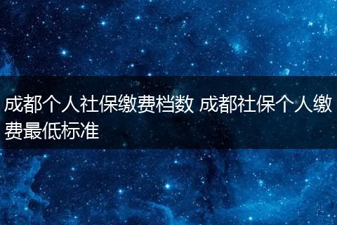 成都个人社保缴费档数 成都社保个人缴费最低标准