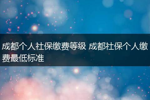 成都个人社保缴费等级 成都社保个人缴费最低标准
