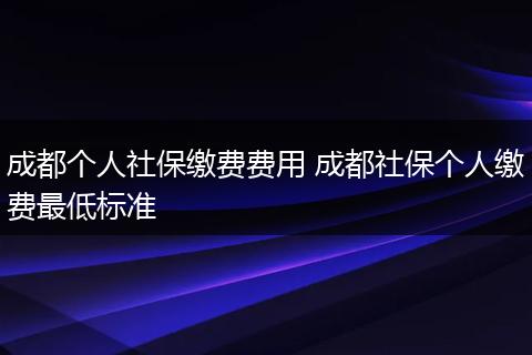 成都个人社保缴费费用 成都社保个人缴费最低标准