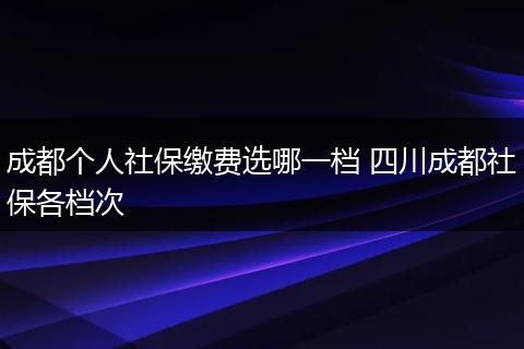 成都个人社保缴费选哪一档 四川成都社保各档次