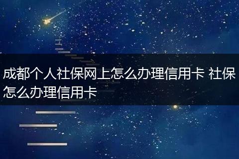 成都个人社保网上怎么办理信用卡 社保怎么办理信用卡