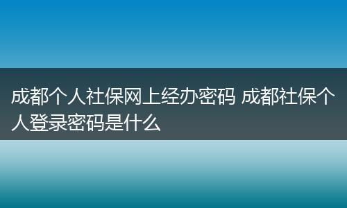成都个人社保网上经办密码 成都社保个人登录密码是什么