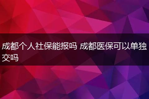 成都个人社保能报吗 成都医保可以单独交吗