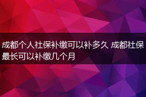 成都个人社保补缴可以补多久 成都社保最长可以补缴几个月