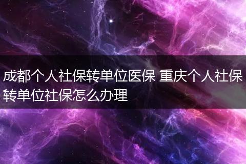 成都个人社保转单位医保 重庆个人社保转单位社保怎么办理