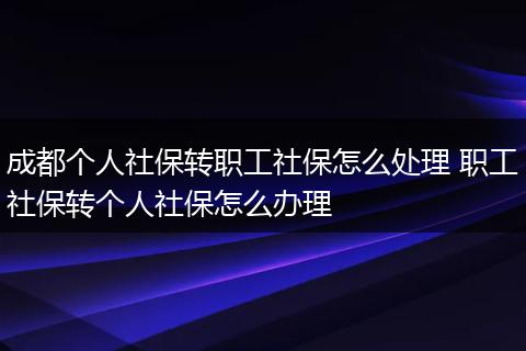 成都个人社保转职工社保怎么处理 职工社保转个人社保怎么办理
