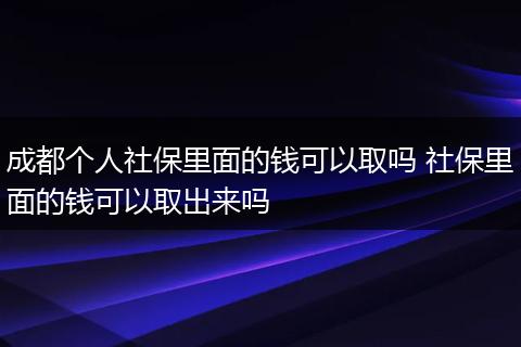 成都个人社保里面的钱可以取吗 社保里面的钱可以取出来吗