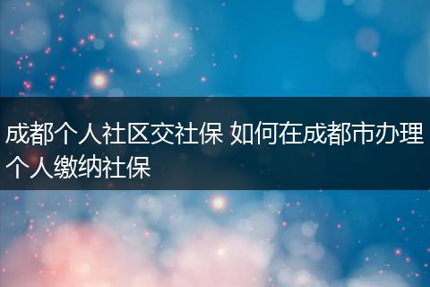 成都个人社区交社保 如何在成都市办理个人缴纳社保