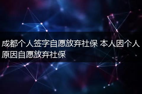 成都个人签字自愿放弃社保 本人因个人原因自愿放弃社保