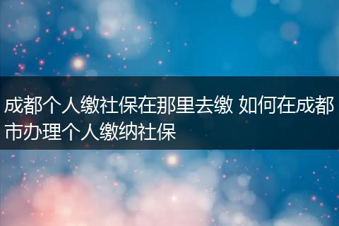 成都个人缴社保在那里去缴 如何在成都市办理个人缴纳社保