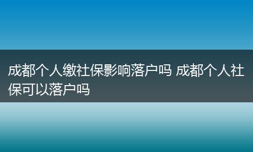 成都个人缴社保影响落户吗 成都个人社保可以落户吗