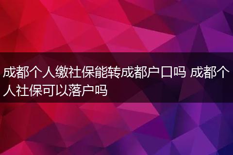 成都个人缴社保能转成都户口吗 成都个人社保可以落户吗